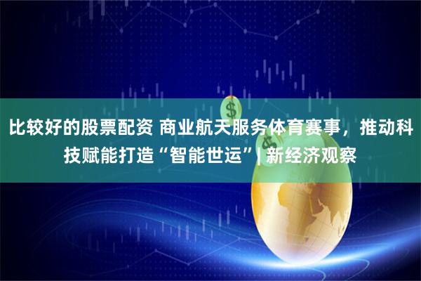比较好的股票配资 商业航天服务体育赛事，推动科技赋能打造“智能世运”| 新经济观察