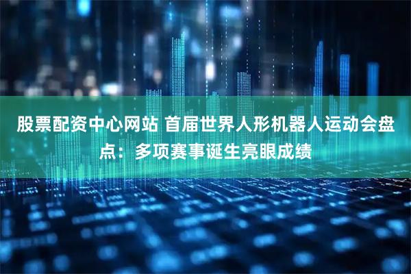 股票配资中心网站 首届世界人形机器人运动会盘点：多项赛事诞生亮眼成绩