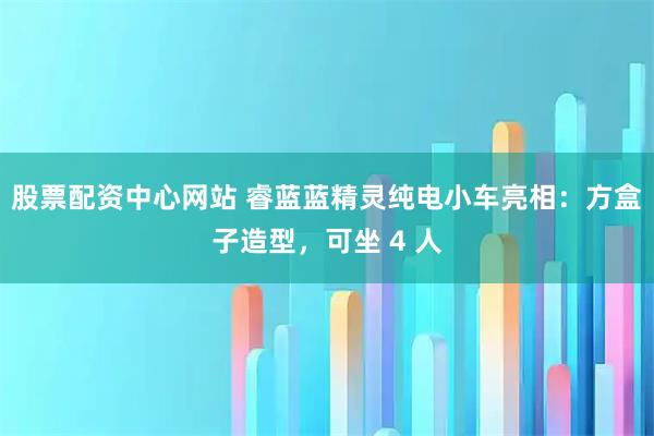 股票配资中心网站 睿蓝蓝精灵纯电小车亮相：方盒子造型，可坐 4 人