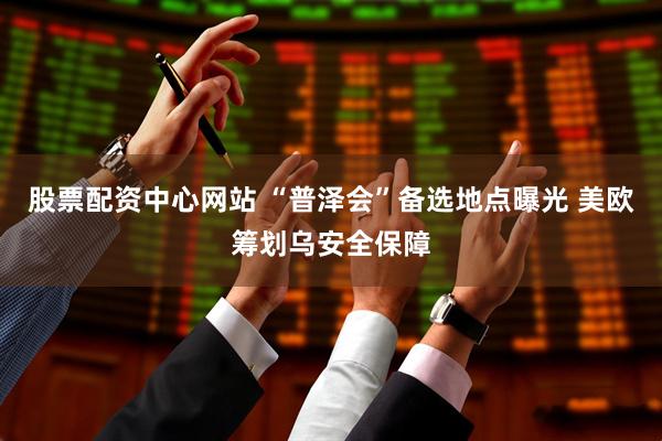 股票配资中心网站 “普泽会”备选地点曝光 美欧筹划乌安全保障