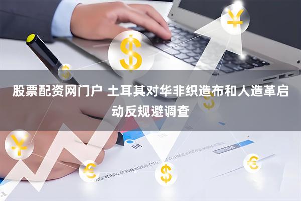 股票配资网门户 土耳其对华非织造布和人造革启动反规避调查
