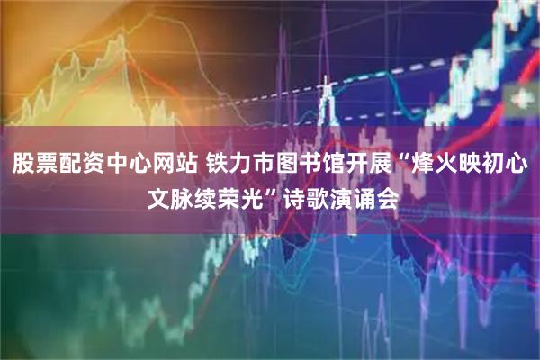 股票配资中心网站 铁力市图书馆开展“烽火映初心 文脉续荣光”诗歌演诵会