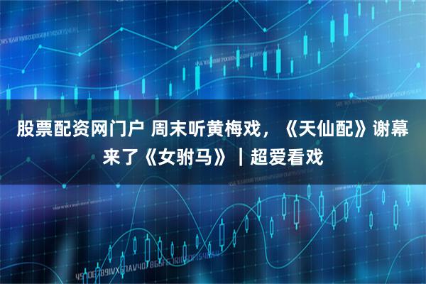 股票配资网门户 周末听黄梅戏，《天仙配》谢幕来了《女驸马》｜超爱看戏