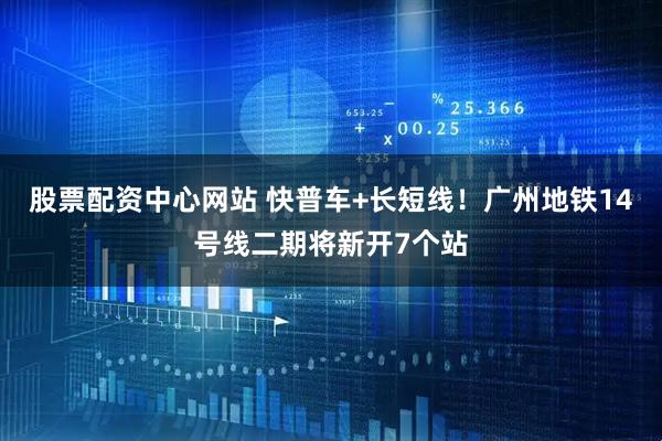 股票配资中心网站 快普车+长短线！广州地铁14号线二期将新开7个站