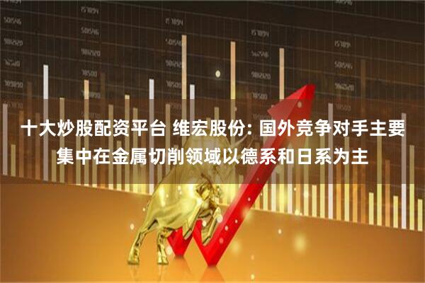 十大炒股配资平台 维宏股份: 国外竞争对手主要集中在金属切削领域以德系和日系为主