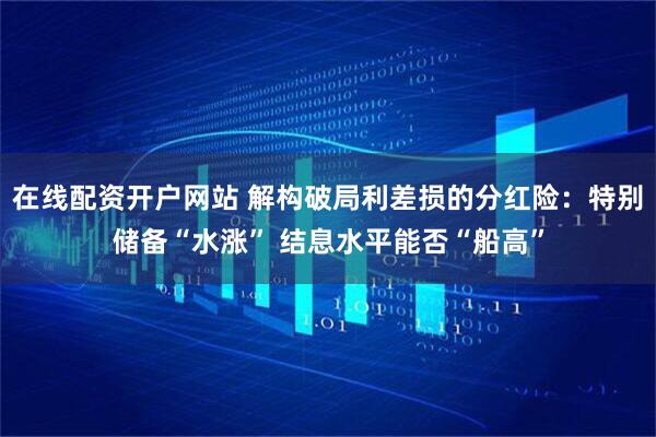 在线配资开户网站 解构破局利差损的分红险：特别储备“水涨” 结息水平能否“船高”