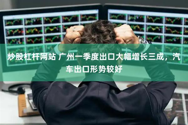 炒股杠杆网站 广州一季度出口大幅增长三成，汽车出口形势较好