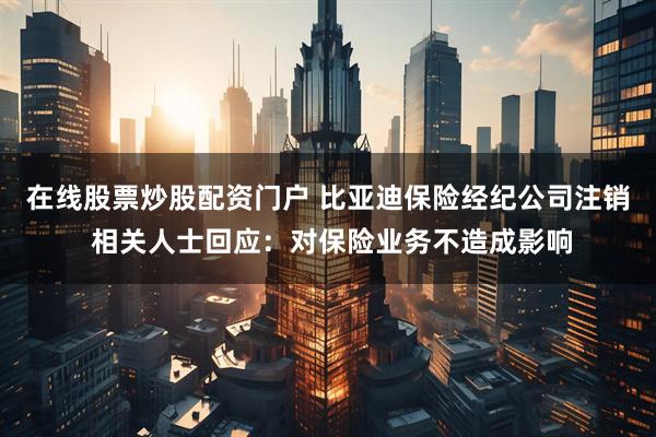 在线股票炒股配资门户 比亚迪保险经纪公司注销 相关人士回应：对保险业务不造成影响
