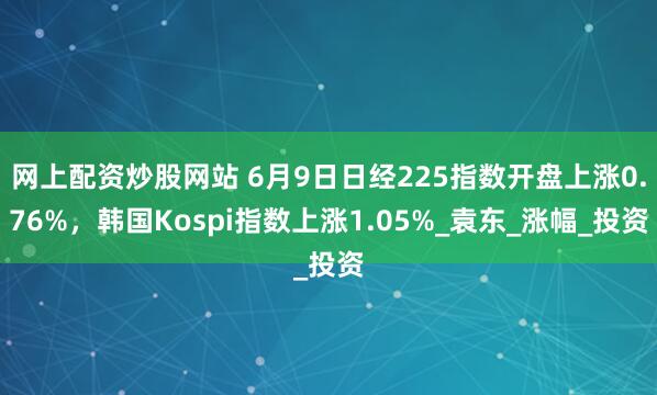 网上配资炒股网站 6月9日日经225指数开盘上涨0.76%，韩国Kospi指数上涨1.05%_袁东_涨幅_投资
