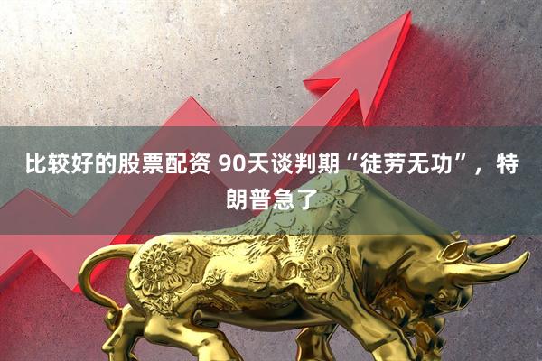 比较好的股票配资 90天谈判期“徒劳无功”，特朗普急了
