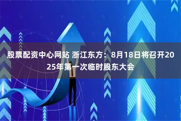 股票配资中心网站 浙江东方：8月18日将召开2025年第一次临时股东大会