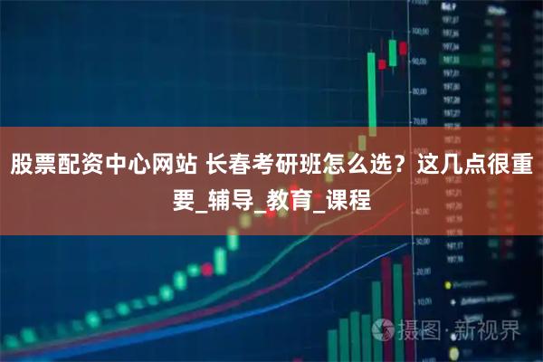 股票配资中心网站 长春考研班怎么选？这几点很重要_辅导_教育_课程